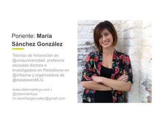 Ponente: María
Sánchez González
Técnico de Innovación en
@uniauniversidad, profesora
asociada doctora e
investigadora en Periodismo en
@infouma y organizadora de
@databeersMLG
www.cibermarikiya.com |
@cibermarikiya
|m.sanchezgonzalez@gmail.com
 