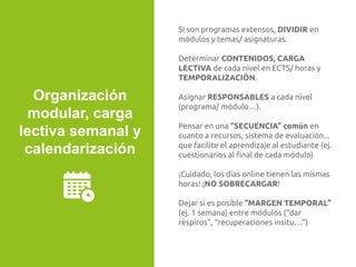 Si son programas extensos, DIVIDIR en
módulos y temas/ asignaturas.
Determinar CONTENIDOS, CARGA
LECTIVA de cada nivel en ECTS/ horas y
TEMPORALIZACIÓN.
Asignar RESPONSABLES a cada nivel
(programa/ módulo…).
Pensar en una “SECUENCIA” común en
cuanto a recursos, sistema de evaluación...
que facilite el aprendizaje al estudiante (ej.
cuestionarios al ﬁnal de cada módulo)
¡Cuidado, los días online tienen las mismas
horas! ¡NO SOBRECARGAR!
Dejar si es posible “MARGEN TEMPORAL”
(ej. 1 semana) entre módulos (“dar
respiros”, “recuperaciones insitu…”)
Organización
modular, carga
lectiva semanal y
calendarización
 