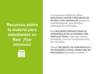En programas modulares, deﬁnir
SECUENCIA COMÚN Y RECURSOS DE
AYUDA/ GUÍA GENERALES (programa,
módulo/materia): guía didáctica,
video-guía, foros de dudas…
Fijar RECURSOS MÍNIMOS PARA EL
APRENDIZAJE DE LA MATERIA POR
MÓDULO/ TEMA: materiales básicos,
actividades, recursos complementarios,
foro de dudas…
¡Pensar RECURSOS DE APRENDIZAJE Y
ACTIVIDADES A NIVEL MODULAR/ DE
PROGRAMA! (proyectos, pruebas…)
Recursos sobre
la materia para
estudiantes en
Red: ¡fijar
mínimos!
 