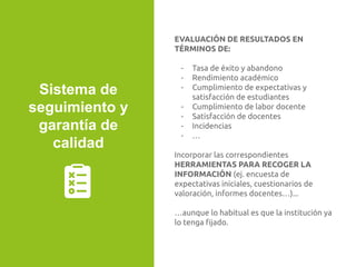 EVALUACIÓN DE RESULTADOS EN
TÉRMINOS DE:
- Tasa de éxito y abandono
- Rendimiento académico
- Cumplimiento de expectativas y
satisfacción de estudiantes
- Cumplimiento de labor docente
- Satisfacción de docentes
- Incidencias
- …
Incorporar las correspondientes
HERRAMIENTAS PARA RECOGER LA
INFORMACIÓN (ej. encuesta de
expectativas iniciales, cuestionarios de
valoración, informes docentes…)...
…aunque lo habitual es que la institución ya
lo tenga ﬁjado.
Sistema de
seguimiento y
garantía de
calidad
 
