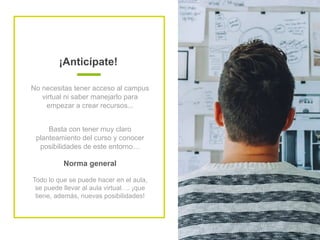 ¡Anticípate!
No necesitas tener acceso al campus
virtual ni saber manejarlo para
empezar a crear recursos...
Basta con tener muy claro
planteamiento del curso y conocer
posibilidades de este entorno…
Norma general
Todo lo que se puede hacer en el aula,
se puede llevar al aula virtual…. ¡que
tiene, además, nuevas posibilidades!
 