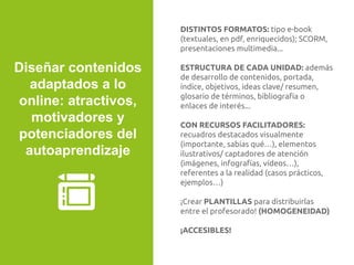 DISTINTOS FORMATOS: tipo e-book
(textuales, en pdf, enriquecidos); SCORM,
presentaciones multimedia...
ESTRUCTURA DE CADA UNIDAD: además
de desarrollo de contenidos, portada,
índice, objetivos, ideas clave/ resumen,
glosario de términos, bibliografía o
enlaces de interés...
CON RECURSOS FACILITADORES:
recuadros destacados visualmente
(importante, sabías qué…), elementos
ilustrativos/ captadores de atención
(imágenes, infografías, vídeos…),
referentes a la realidad (casos prácticos,
ejemplos…)
¡Crear PLANTILLAS para distribuirlas
entre el profesorado! (HOMOGENEIDAD)
¡ACCESIBLES!
Diseñar contenidos
adaptados a lo
online: atractivos,
motivadores y
potenciadores del
autoaprendizaje
 