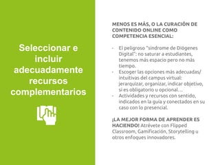 MENOS ES MÁS, O LA CURACIÓN DE
CONTENIDO ONLINE COMO
COMPETENCIA ESENCIAL:
- El peligroso “síndrome de Diógenes
Digital”: no saturar a estudiantes,
tenemos más espacio pero no más
tiempo.
- Escoger las opciones más adecuadas/
intuitivas del campus virtual:
jerarquizar, organizar, indicar objetivo,
si es obligatorio u opcional…
- Actividades y recursos con sentido,
indicados en la guía y conectados en su
caso con lo presencial.
¡LA MEJOR FORMA DE APRENDER ES
HACIENDO! Atrévete con Flipped
Classroom, Gamiﬁcación, Storytelling u
otros enfoques innovadores.
Seleccionar e
incluir
adecuadamente
recursos
complementarios
 
