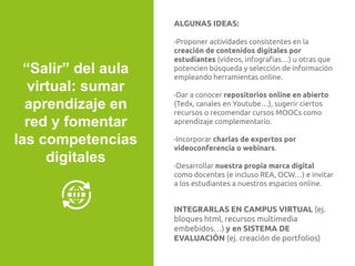 ALGUNAS IDEAS:
-Proponer actividades consistentes en la
creación de contenidos digitales por
estudiantes (vídeos, infografías…) u otras que
potencien búsqueda y selección de información
empleando herramientas online.
-Dar a conocer repositorios online en abierto
(Tedx, canales en Youtube…), sugerir ciertos
recursos o recomendar cursos MOOCs como
aprendizaje complementario.
-Incorporar charlas de expertos por
videoconferencia o webinars.
-Desarrollar nuestra propia marca digital
como docentes (e incluso REA, OCW…) e invitar
a los estudiantes a nuestros espacios online.
INTEGRARLAS EN CAMPUS VIRTUAL (ej.
bloques html, recursos multimedia
embebidos…) y en SISTEMA DE
EVALUACIÓN (ej. creación de portfolios)
“Salir” del aula
virtual: sumar
aprendizaje en
red y fomentar
las competencias
digitales
 