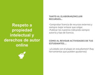 TANTO AL ELABORAR/INCLUIR
RECURSOS...
-Comprobar licencia de recursos externos y
siempre mejor enlazar que colgar.
-Publicar los nuestros indicando siempre
autoría y tipo de licencia.
COMO AL REVISAR ACTIVIDADES DE TUS
ESTUDIANTES…
-¡¡Cuidado con el plagio en estudiantes!! (hay
herramientas que pueden ayudarnos)
Respeto a
propiedad
intelectual y
derechos de autor
online
 