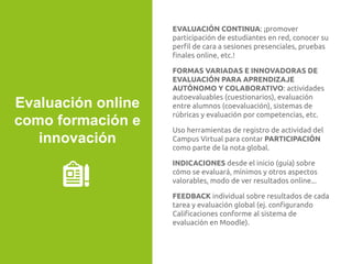 EVALUACIÓN CONTINUA: ¡promover
participación de estudiantes en red, conocer su
perﬁl de cara a sesiones presenciales, pruebas
ﬁnales online, etc.!
FORMAS VARIADAS E INNOVADORAS DE
EVALUACIÓN PARA APRENDIZAJE
AUTÓNOMO Y COLABORATIVO: actividades
autoevaluables (cuestionarios), evaluación
entre alumnos (coevaluación), sistemas de
rúbricas y evaluación por competencias, etc.
Uso herramientas de registro de actividad del
Campus Virtual para contar PARTICIPACIÓN
como parte de la nota global.
INDICACIONES desde el inicio (guía) sobre
cómo se evaluará, mínimos y otros aspectos
valorables, modo de ver resultados online...
FEEDBACK individual sobre resultados de cada
tarea y evaluación global (ej. conﬁgurando
Caliﬁcaciones conforme al sistema de
evaluación en Moodle).
Evaluación online
como formación e
innovación
 