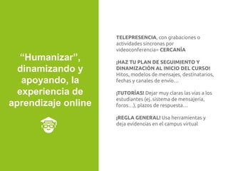 TELEPRESENCIA, con grabaciones o
actividades síncronas por
videoconferencia= CERCANÍA
¡HAZ TU PLAN DE SEGUIMIENTO Y
DINAMIZACIÓN AL INICIO DEL CURSO!
Hitos, modelos de mensajes, destinatarios,
fechas y canales de envío…
¡TUTORÍAS! Dejar muy claras las vías a los
estudiantes (ej. sistema de mensajería,
foros…), plazos de respuesta…
¡REGLA GENERAL! Usa herramientas y
deja evidencias en el campus virtual
“Humanizar”,
dinamizando y
apoyando, la
experiencia de
aprendizaje online
 