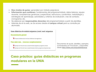 Caso práctico: guías didácticas en programas
modulares en la UNIA
▪ Dos niveles de guías: generales/ por módulo-asignatura
▪ Información que contienen: fundamentos del programa/módulo; datos básicos; equipo
docente; competencias genéricas y específicas; estructura y contenidos; metodología y
estrategias de aprendizaje; actividades y criterios de evaluación; vías de contacto;
cronograma; etc.
▪ Se elaboran por responsables docentes del programa/módulo a partir de plantillas.
▪ Además de en la web, se da acceso desde el campus virtual para su consulta por
alumnado.
Documentos de ayuda, plantillas y ejemplos,
suministrados por Innovación, y disponibles
desde https://www.unia.es/guiasdidacticas
 