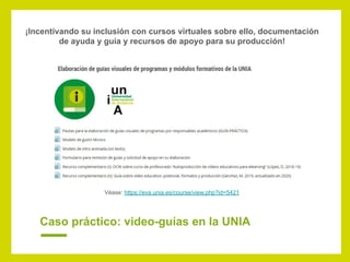 Caso práctico: video-guías en la UNIA
¡Incentivando su inclusión con cursos virtuales sobre ello, documentación
de ayuda y guía y recursos de apoyo para su producción!
Véase: https://eva.unia.es/course/view.php?id=5421
 