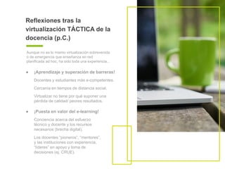 ● ¡Aprendizaje y superación de barreras!
Docentes y estudiantes más e-competentes.
Cercanía en tiempos de distancia social.
Virtualizar no tiene por qué suponer una
pérdida de calidad/ peores resultados.
Reflexiones tras la
virtualización TÁCTICA de la
docencia (p.C.)
Aunque no es lo mismo virtualización sobrevenida
o de emergencia que enseñanza en red
planificada ad hoc, ha sido toda una experiencia...
● ¡Puesta en valor del e-learning!
Conciencia acerca del esfuerzo
técnico y docente y los recursos
necesarios (brecha digital).
Los docentes “pioneros”, “mentores”,
y las instituciones con experiencia,
“líderes” en apoyo y toma de
decisiones (ej. CRUE).
 