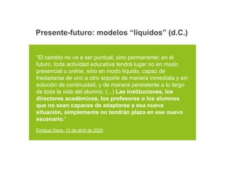 “El cambio no va a ser puntual, sino permanente: en el
futuro, toda actividad educativa tendrá lugar no en modo
presencial u online, sino en modo líquido, capaz de
trasladarse de uno a otro soporte de manera inmediata y sin
solución de continuidad, y de manera persistente a lo largo
de toda la vida del alumno. (...) Las instituciones, los
directores académicos, los profesores o los alumnos
que no sean capaces de adaptarse a esa nueva
situación, simplemente no tendrán plaza en ese nuevo
escenario.”
Enrique Dans, 12 de abril de 2020
Presente-futuro: modelos “líquidos” (d.C.)
 