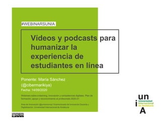 Vídeos y podcasts para
humanizar la
experiencia de
estudiantes en línea
Ponente: María Sánchez
(@cibermarikiya)
Fecha: 14/09/2020
#WEBINARSUNIA
Webinars sobre e-learning, innovación y competencias digitales. Plan de
formación, apoyo y reconocimiento al profesorado 2020-21
Área de Innovación (@uniainnova)/ Vicerrectorado de Innovación Docente y
Digitalización. Universidad Internacional de Andalucía
 