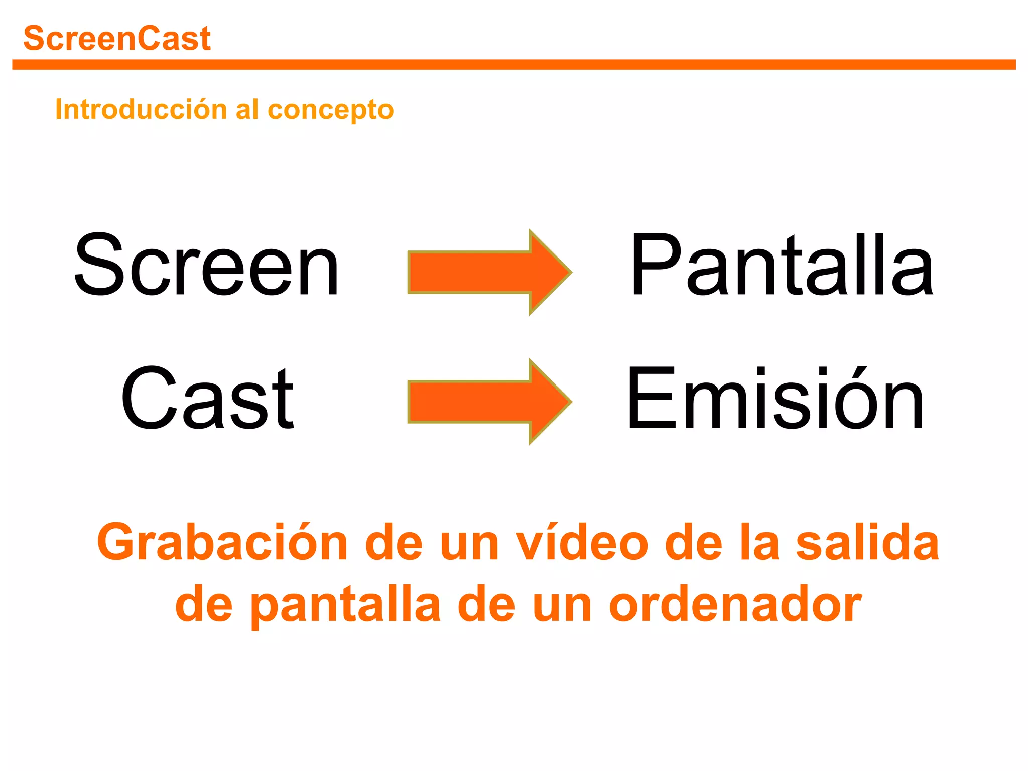 ScreenCast
Introducción al concepto
Screen Pantalla
Cast Emisión
Grabación de un vídeo de la salida
de pantalla de un ordenador
 