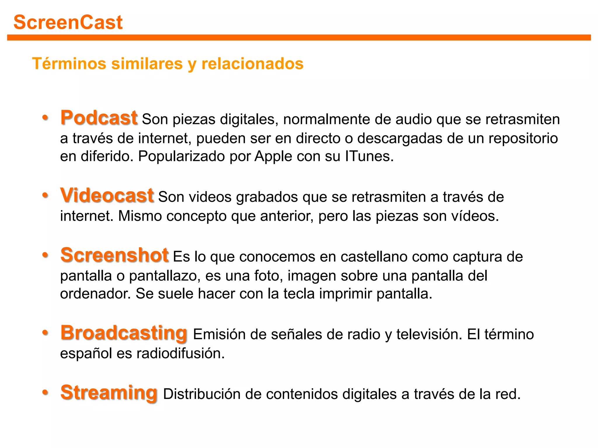 ScreenCast
Términos similares y relacionados
• Podcast Son piezas digitales, normalmente de audio que se retrasmiten
a través de internet, pueden ser en directo o descargadas de un repositorio
en diferido. Popularizado por Apple con su ITunes.
• Videocast Son videos grabados que se retrasmiten a través de
internet. Mismo concepto que anterior, pero las piezas son vídeos.
• Screenshot Es lo que conocemos en castellano como captura de
pantalla o pantallazo, es una foto, imagen sobre una pantalla del
ordenador. Se suele hacer con la tecla imprimir pantalla.
• Broadcasting Emisión de señales de radio y televisión. El término
español es radiodifusión.
• Streaming Distribución de contenidos digitales a través de la red.
 