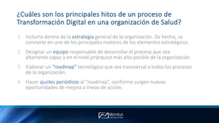 ¿Cuáles son los principales hitos de un proceso de
Transformación Digital en una organización de Salud?
1. Incluirla dentro de la estrategia general de la organización. De hecho, se
convierte en uno de los principales motores de los elementos estratégicos.
2. Designar un equipo responsable de desarrollar el proceso que sea
altamente capaz y en el nivel jerárquico más alto posible de la organización.
3. Elaborar un “roadmap” tecnológico que sea transversal a todos los procesos
de la organización.
4. Hacer ajustes periódicos al “roadmap”, conforme surgen nuevas
oportunidades de mejora o líneas de acción.
 