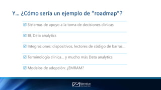 Y… ¿Cómo sería un ejemplo de “roadmap”?
 Sistemas de apoyo a la toma de decisiones clínicas
 BI, Data analytics
 Integraciones: dispositivos, lectores de código de barras…
 Terminología clínica… y mucho más Data analytics
 Modelos de adopción: ¿EMRAM?
 
