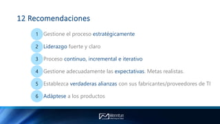 12 Recomendaciones
1 Gestione el proceso estratégicamente
2 Liderazgo fuerte y claro
3 Proceso continuo, incremental e iterativo
4 Gestione adecuadamente las expectativas. Metas realistas.
5 Establezca verdaderas alianzas con sus fabricantes/proveedores de TI
6 Adáptese a los productos
 