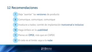 12 Recomendaciones
7 Deje “asentar” las versiones de producto
8 Comunique, comunique, comunique
9 Involucre a todos: comité de implantación transversal e inclusivo
10 Haga énfasis en la usabilidad
11 Piense en OPEX, más que en CAPEX
12 El cielo es el límite: vaya a la nube
 
