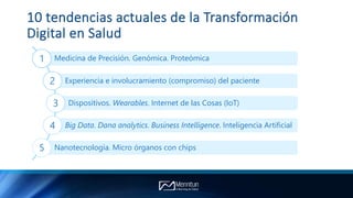10 tendencias actuales de la Transformación
Digital en Salud
Medicina de Precisión. Genómica. Proteómica1
Experiencia e involucramiento (compromiso) del paciente2
Dispositivos. Wearables. Internet de las Cosas (IoT)3
Big Data. Dana analytics. Business Intelligence. Inteligencia Artificial4
Nanotecnología. Micro órganos con chips5
 