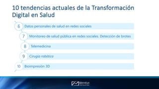 10 tendencias actuales de la Transformación
Digital en Salud
Datos personales de salud en redes sociales6
Monitoreo de salud pública en redes sociales. Detección de brotes7
Telemedicina8
Cirugía robótica9
Bioimpresión 3D10
 