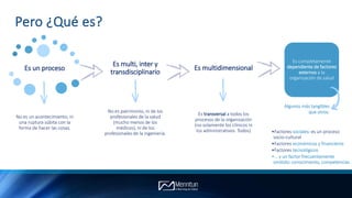 Pero ¿Qué es?
Es un proceso
No es un acontecimiento, ni
una ruptura súbita con la
forma de hacer las cosas.
Es multi, inter y
transdisciplinario
No es patrimonio, ni de los
profesionales de la salud
(mucho menos de los
médicos), ni de los
profesionales de la ingeniería.
Es multidimensional
Es transversal a todos los
procesos de la organización
(no solamente los clínicos ni
los administrativos. Todos)
Es completamente
dependiente de factores
externos a la
organización de salud
•Factores sociales: es un proceso
socio-cultural
•Factores económicos y financieros
•Factores tecnológicos
•… y un factor frecuentemente
omitido: conocimiento, competencias
Algunos más tangibles
que otros:
 
