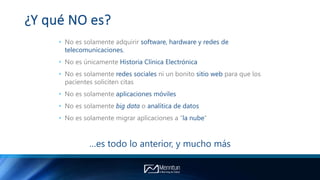 ¿Y qué NO es?
• No es solamente adquirir software, hardware y redes de
telecomunicaciones.
• No es únicamente Historia Clínica Electrónica
• No es solamente redes sociales ni un bonito sitio web para que los
pacientes soliciten citas
• No es solamente aplicaciones móviles
• No es solamente big data o analítica de datos
• No es solamente migrar aplicaciones a “la nube”
…es todo lo anterior, y mucho más
 