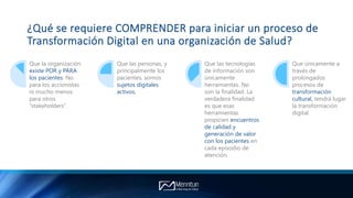 ¿Qué se requiere COMPRENDER para iniciar un proceso de
Transformación Digital en una organización de Salud?
Que la organización
existe POR y PARA
los pacientes. No
para los accionistas
ni mucho menos
para otros
“stakeholders”.
Que las personas, y
principalmente los
pacientes, somos
sujetos digitales
activos.
Que las tecnologías
de información son
únicamente
herramientas. No
son la finalidad. La
verdadera finalidad
es que esas
herramientas
propicien encuentros
de calidad y
generación de valor
con los pacientes en
cada episodio de
atención.
Que únicamente a
través de
prolongados
procesos de
transformación
cultural, tendrá lugar
la transformación
digital.
 
