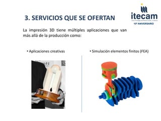 3. SERVICIOS QUE SE OFERTAN
                                                           10º ANIVERSARIO


La impresión 3D tiene múltiples aplicaciones que van
más allá de la producción como:


 • Aplicaciones creativas        • Simulación elementos finitos (FEA)
 