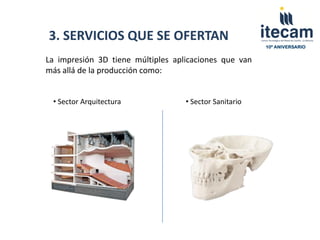 3. SERVICIOS QUE SE OFERTAN
                                                        10º ANIVERSARIO


La impresión 3D tiene múltiples aplicaciones que van
más allá de la producción como:


 • Sector Arquitectura             • Sector Sanitario
 