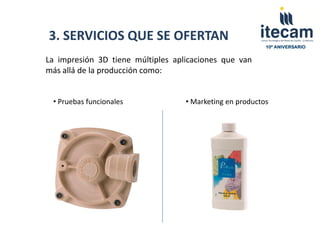 3. SERVICIOS QUE SE OFERTAN
                                                          10º ANIVERSARIO


La impresión 3D tiene múltiples aplicaciones que van
más allá de la producción como:


 • Pruebas funcionales             • Marketing en productos
 