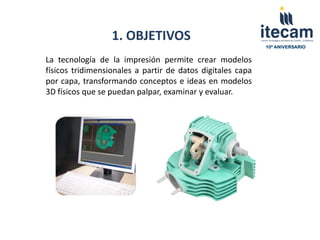 1. OBJETIVOS
                                                            10º ANIVERSARIO


La tecnología de la impresión permite crear modelos
físicos tridimensionales a partir de datos digitales capa
por capa, transformando conceptos e ideas en modelos
3D físicos que se puedan palpar, examinar y evaluar.
 