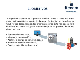 1. OBJETIVOS
                                                                   10º ANIVERSARIO




La impresión tridimensional produce modelos físicos a color de forma
rápida, fácil y económica a partir de datos de diseño asistido por ordenador
(CAD) y otros datos digitales. Las empresas de más éxito han adoptado la
impresión 3D como una parte determinante en el proceso de diseño
interactivo para:

•   Aumentar la innovación.
•   Mejorar la comunicación.
•   Acelerar el tiempo de comercialización.
•   Reducir los costes de desarrollo.
•   Ganar oportunidades de negocio.
 