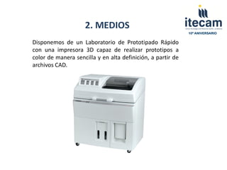 2. MEDIOS
                                                             10º ANIVERSARIO


Disponemos de un Laboratorio de Prototipado Rápido
con una impresora 3D capaz de realizar prototipos a
color de manera sencilla y en alta definición, a partir de
archivos CAD.
 