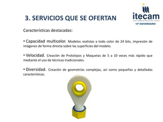 3. SERVICIOS QUE SE OFERTAN
                                                                        10º ANIVERSARIO


Características destacadas:

• Capacidad multicolor.      Modelos realistas a todo color de 24 bits, impresión de
imágenes de forma directa sobre las superficies del modelo.

• Velocidad.   Creación de Prototipos y Maquetas de 5 a 10 veces más rápido que
mediante el uso de técnicas tradicionales.

• Diversidad.      Creación de geometrías complejas, así como pequeñas y detalladas
características.
 