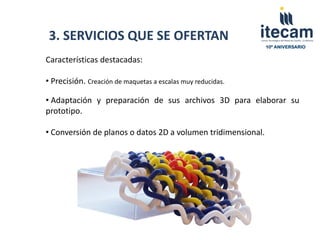 3. SERVICIOS QUE SE OFERTAN
                                                              10º ANIVERSARIO


Características destacadas:

• Precisión. Creación de maquetas a escalas muy reducidas.

• Adaptación y preparación de sus archivos 3D para elaborar su
prototipo.

• Conversión de planos o datos 2D a volumen tridimensional.
 
