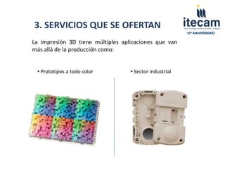 3. SERVICIOS QUE SE OFERTAN
                                                         10º ANIVERSARIO


La impresión 3D tiene múltiples aplicaciones que van
más allá de la producción como:


 • Prototipos a todo color         • Sector industrial
 