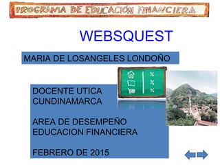 WEBSQUEST
MARIA DE LOSANGELES LONDOÑO
DOCENTE UTICA
CUNDINAMARCA
AREA DE DESEMPEÑO
EDUCACION FINANCIERA
FEBRERO DE 2015
 