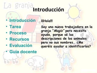 Introducción Introducción Tarea Proceso Recursos Evaluación Guía docente ¡¡¡Hola!!! Soy una nueva trabajadora en la granja “ Magis”  pero necesito ayuda, porque sé las descripciones de los animales pero no sus nombres… ¿Me queréis ayudar a identificarlos? 