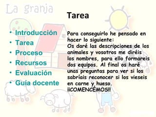 Tarea Introducción Tarea Proceso Recursos Evaluación Guía docente Para conseguirlo he pensado en hacer lo siguiente: Os daré las descripciones de los animales y vosotros me diréis los nombres, para ello formareis dos equipos. Al final os haré unas preguntas para ver si los sabríais reconocer si los vieseis en carne y hueso. ¡¡COMENCÉMOS!! 