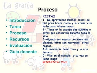 Proceso  Introducción Tarea Proceso Recursos Evaluación Guía docente PISTAS:  1-  Se aprovechan muchas cosas: su piel para hacer cuero y su carne y su leche para alimentarnos.  2- Tiene en la cabeza dos cuernos o astas que conservan durante toda la vida.  3-Algunas son negras con manchas blancas, otras son marrones, otras negras... 4- El macho se llama toro y la cría ternero. 5-  Vive en el establo  y su voz se llama mugir. RESPUESTA: Vaca 