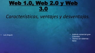 Web 1.0, Web 2.0 y Web
3.0
Características, ventajes y desventajas.
• Luis Angulo • Instituto comercial gran
Colombia
• Técnico en sistemas -
Sena
 