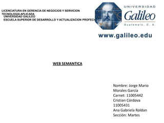 LICENCIATURA EN GERENCIA DE NEGOCIOS Y SERVICION
TECNOLOGIA APLICADA
UNIVERSIDAD GALILEO
ESCUELA SUPERIOR DE DESARROLLO Y ACTUALIZACION PROFECIONAL

WEB SEMANTICA

Nombre: Jorge Mario
Morales García
Carnet: 11005442
Cristian Córdova
11005431
Ana Gabriela Roldan
Sección: Martes

 