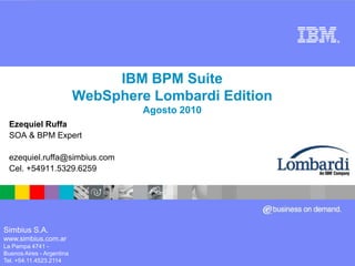 IBM BPM Suite WebSphere Lombardi Edition Agosto 2010 Ezequiel Ruffa SOA & BPM Expert ezequiel.ruffa@simbius.com  Cel. +54911.5329.6259 Simbius S.A. www.simbius.com.ar La Pampa 4741 -   Buenos Aires - Argentina Tel. +54.11.4523.2114 
