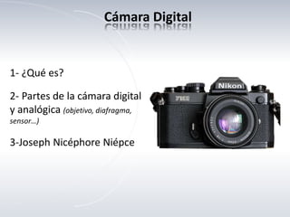 1- ¿Qué es?
2- Partes de la cámara digital
y analógica (objetivo, diafragma,
sensor…)
3-Joseph Nicéphore Niépce
Cámara Digital
 
