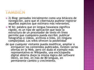  2) Blog: pensados inicialmente como una bitácora de
  navegación, para que el cibernauta pudiese registrar
  aquellos aspectos que estimara más relevantes.
 W iki: palabra que en lengua hawaiana significa
  rápido, es un tipo de aplicación que bajo la
  estructura de un procesador de texto en línea
  permite que cualquiera pueda escribir, publicar
  fotografías o videos, archivos o links, sin ninguna
  complejidad. Los wikis ofrecen la posibilidad
de que cualquier visitante pueda modificar, ampliar o
    enriquecer los contenidos publicados. Existen varias
    ofertas en la Web, pero sin duda el ejemplo más
    representativo es Wikipedia, una enciclopedia
    digital abierta (bajo la misma lógica del software
    libre), on line, en más de 80 lenguas, en
    permanente cambio y crecimiento.
 