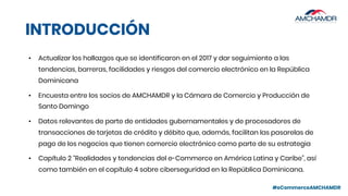 #eCommerceAMCHAMDR
INTRODUCCIÓN
• Actualizar los hallazgos que se identificaron en el 2017 y dar seguimiento a las
tendencias, barreras, facilidades y riesgos del comercio electrónico en la República
Dominicana
• Encuesta entre los socios de AMCHAMDR y la Cámara de Comercio y Producción de
Santo Domingo
• Datos relevantes de parte de entidades gubernamentales y de procesadores de
transacciones de tarjetas de crédito y débito que, además, facilitan las pasarelas de
pago de los negocios que tienen comercio electrónico como parte de su estrategia
• Capítulo 2 “Realidades y tendencias del e-Commerce en América Latina y Caribe”, así
como también en el capítulo 4 sobre ciberseguridad en la República Dominicana.
 