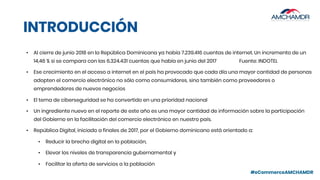 #eCommerceAMCHAMDR
INTRODUCCIÓN
• Al cierre de junio 2018 en la República Dominicana ya había 7.239.416 cuentas de internet. Un incremento de un
14,46 % si se compara con las 6.324.431 cuentas que había en junio del 2017 Fuente: INDOTEL
• Ese crecimiento en el acceso a internet en el país ha provocado que cada día una mayor cantidad de personas
adopten el comercio electrónico no sólo como consumidores, sino también como proveedores o
emprendedores de nuevos negocios
• El tema de ciberseguridad se ha convertido en una prioridad nacional
• Un ingrediente nuevo en el reporte de este año es una mayor cantidad de información sobre la participación
del Gobierno en la facilitación del comercio electrónico en nuestro país.
• República Digital, iniciado a finales de 2017, por el Gobierno dominicano está orientado a:
• Reducir la brecha digital en la población,
• Elevar los niveles de transparencia gubernamental y
• Facilitar la oferta de servicios a la población
 