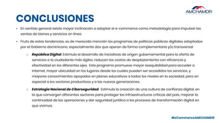 #eCommerceAMCHAMDR
CONCLUSIONES
• En sentido general existe mayor inclinación a adoptar el e-commerce como metodología para impulsar las
ventas de bienes y servicios en línea
• Fruto de estas tendencias, es de merecida mención los programas de políticas públicas digitales adoptados
por el Gobierno dominicano, especialmente dos que operan de forma complementaria y/o transversal:
○ República Digital: Estimula el desarrollo de iniciativas de origen gubernamental para la oferta de
servicios a la ciudadanía más ágiles, reducen los costos de desplazamiento con eficiencia y
efectividad en los diferentes ejes. Este programa promueve mayor asequibilidad para acceder a
internet, mayor ubicuidad en los lugares desde los cuales pueden ser accedidos los servicios, y
mayores conocimientos apoyados en planes educativos a todos los niveles en la sociedad, pero en
especial a los sectores productivos y a las nuevas generaciones.
○ Estrategia Nacional de Ciberseguridad: Estimula la creación de una cultura de confianza digital, en
la que convergen diferentes sectores para proteger las infraestructuras críticas del país, mejorar la
continuidad de las operaciones y dar seguridad jurídica a los procesos de transformación digital en
que vivimos.
 