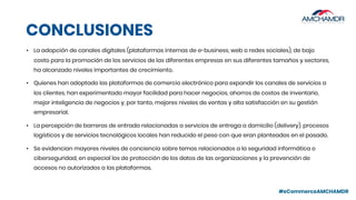 #eCommerceAMCHAMDR
CONCLUSIONES
• La adopción de canales digitales (plataformas internas de e-business, web o redes sociales), de bajo
costo para la promoción de los servicios de las diferentes empresas en sus diferentes tamaños y sectores,
ha alcanzado niveles importantes de crecimiento.
• Quienes han adoptado las plataformas de comercio electrónico para expandir los canales de servicios a
los clientes, han experimentado mayor facilidad para hacer negocios, ahorros de costos de inventario,
mejor inteligencia de negocios y, por tanto, mejores niveles de ventas y alta satisfacción en su gestión
empresarial.
• La percepción de barreras de entrada relacionadas a servicios de entrega a domicilio (delivery), procesos
logísticos y de servicios tecnológicos locales han reducido el peso con que eran planteadas en el pasado.
• Se evidencian mayores niveles de conciencia sobre temas relacionados a la seguridad informática o
ciberseguridad, en especial los de protección de los datos de las organizaciones y la prevención de
accesos no autorizados a las plataformas.
 