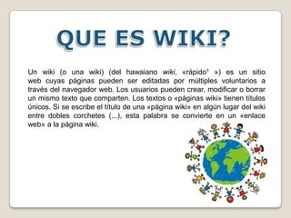 QUE ES WIKI? Un wiki (o una wiki) (del hawaiano wiki, «rápido1 ») es un sitio web cuyas páginas pueden ser editadas por múltiples voluntarios a través del navegador web. Los usuarios pueden crear, modificar o borrar un mismo texto que comparten. Los textos o «páginas wiki» tienen títulos únicos. Si se escribe el título de una «página wiki» en algún lugar del wiki entre dobles corchetes (...), esta palabra se convierte en un «enlace web» a la página wiki. 